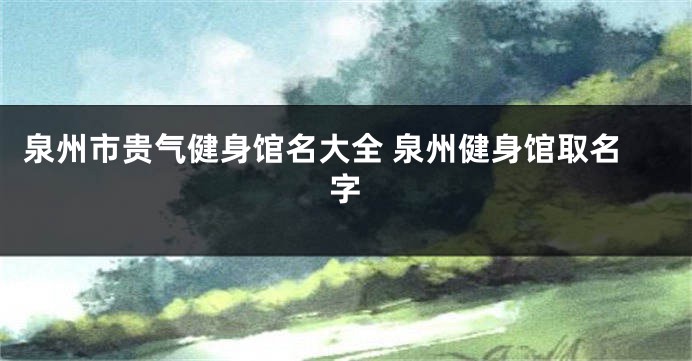 泉州市贵气健身馆名大全 泉州健身馆取名字