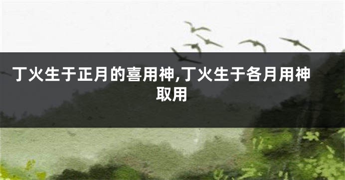 丁火生于正月的喜用神,丁火生于各月用神取用