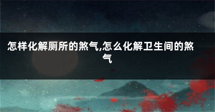 怎样化解厕所的煞气,怎么化解卫生间的煞气