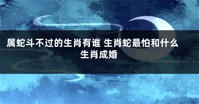 属蛇斗不过的生肖有谁 生肖蛇最怕和什么生肖成婚