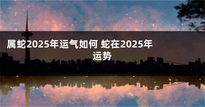 属蛇2025年运气如何 蛇在2025年运势