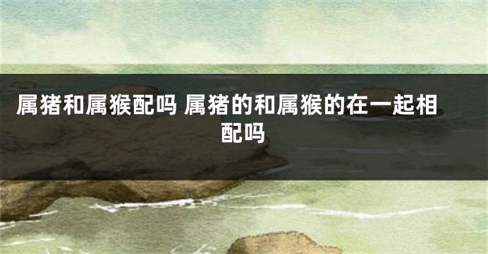 属猪和属猴配吗 属猪的和属猴的在一起相配吗