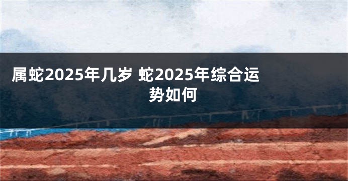 属蛇2025年几岁 蛇2025年综合运势如何