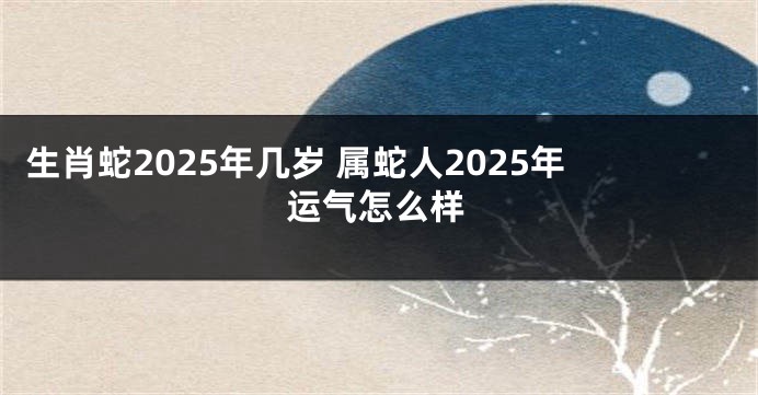 生肖蛇2025年几岁 属蛇人2025年运气怎么样