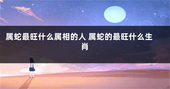 属蛇最旺什么属相的人 属蛇的最旺什么生肖