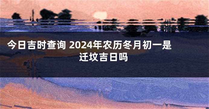 今日吉时查询 2024年农历冬月初一是迁坟吉日吗