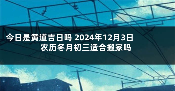 今日是黄道吉日吗 2024年12月3日农历冬月初三适合搬家吗