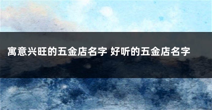 寓意兴旺的五金店名字 好听的五金店名字