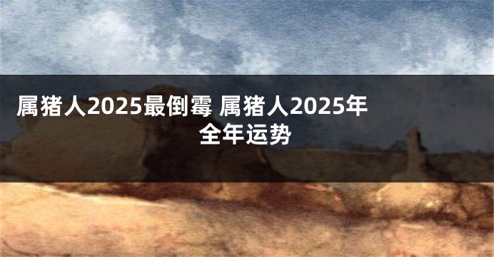 属猪人2025最倒霉 属猪人2025年全年运势