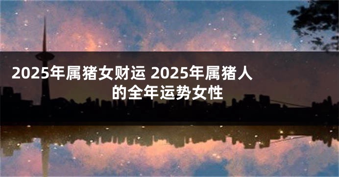 2025年属猪女财运 2025年属猪人的全年运势女性