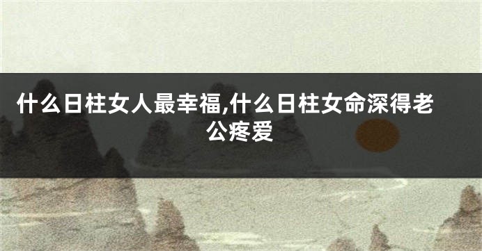 什么日柱女人最幸福,什么日柱女命深得老公疼爱
