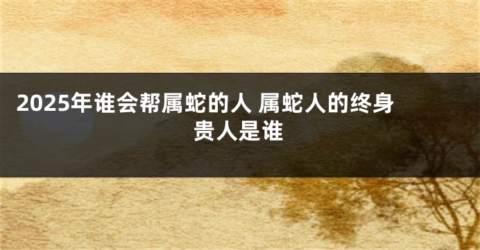 2025年谁会帮属蛇的人 属蛇人的终身贵人是谁