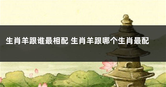 生肖羊跟谁最相配 生肖羊跟哪个生肖最配