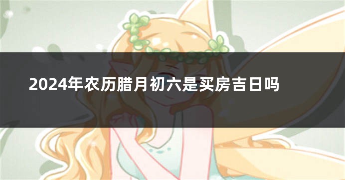 2024年农历腊月初六是买房吉日吗