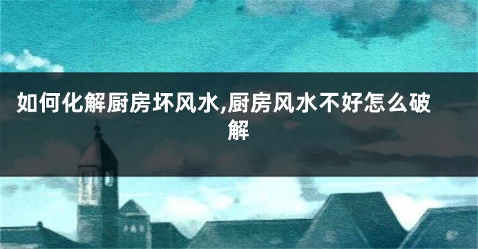 如何化解厨房坏风水,厨房风水不好怎么破解