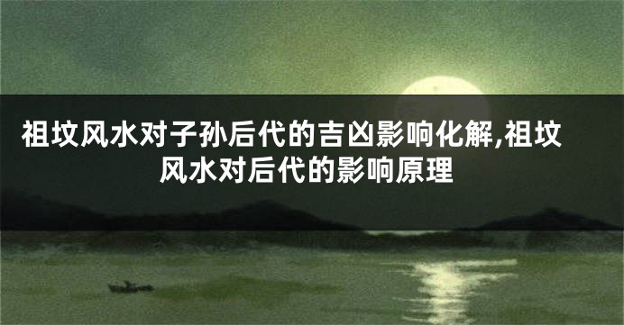 祖坟风水对子孙后代的吉凶影响化解,祖坟风水对后代的影响原理
