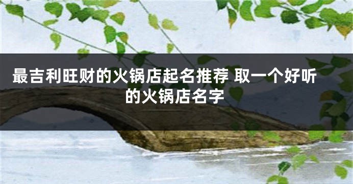 最吉利旺财的火锅店起名推荐 取一个好听的火锅店名字