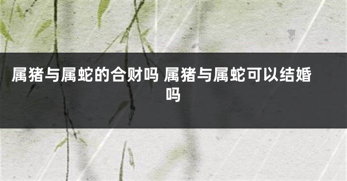 属猪与属蛇的合财吗 属猪与属蛇可以结婚吗