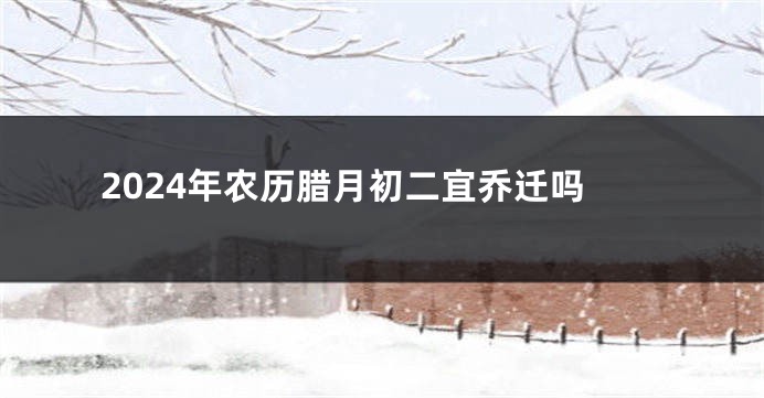 2024年农历腊月初二宜乔迁吗