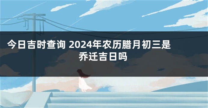 今日吉时查询 2024年农历腊月初三是乔迁吉日吗