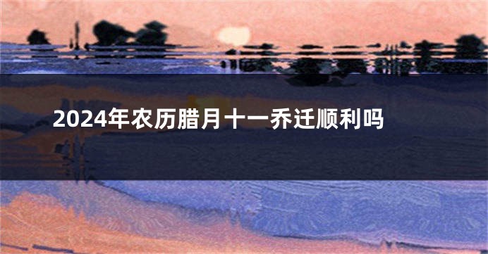 2024年农历腊月十一乔迁顺利吗