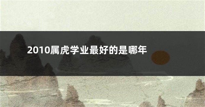 2010属虎学业最好的是哪年 