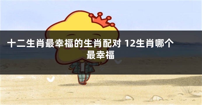 十二生肖最幸福的生肖配对 12生肖哪个最幸福