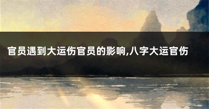 官员遇到大运伤官员的影响,八字大运官伤