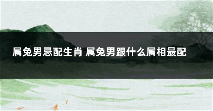 属兔男忌配生肖 属兔男跟什么属相最配