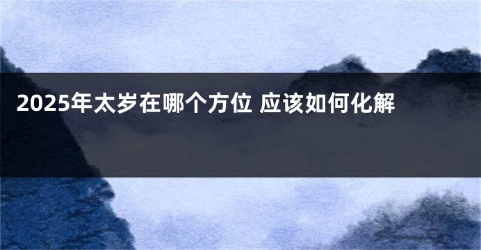 2025年太岁在哪个方位 应该如何化解 