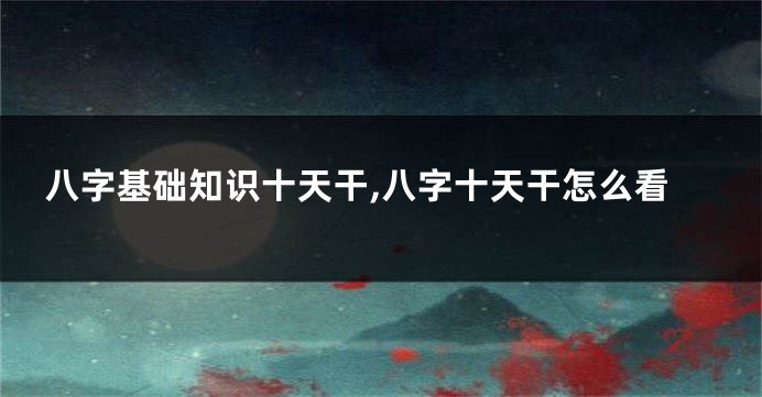 八字基础知识十天干,八字十天干怎么看