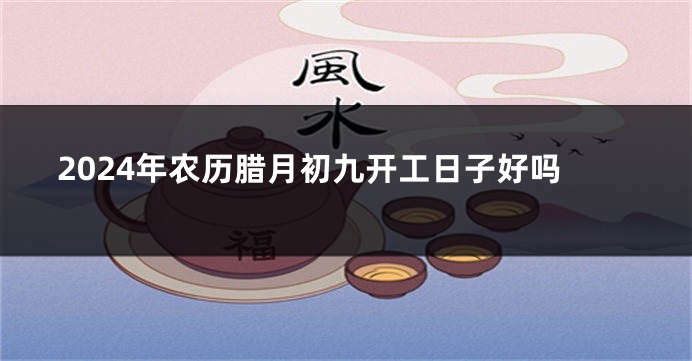 2024年农历腊月初九开工日子好吗
