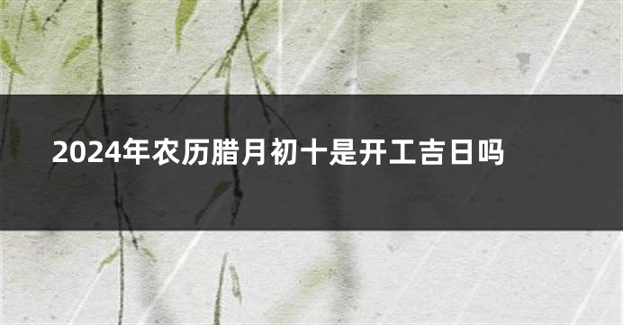 2024年农历腊月初十是开工吉日吗