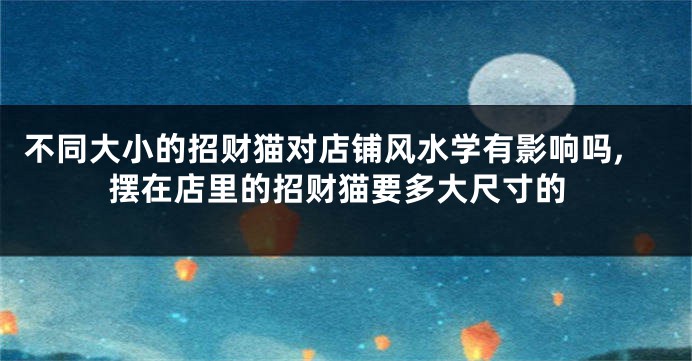不同大小的招财猫对店铺风水学有影响吗,摆在店里的招财猫要多大尺寸的