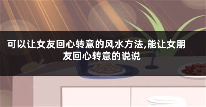 可以让女友回心转意的风水方法,能让女朋友回心转意的说说