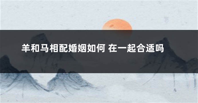 羊和马相配婚姻如何 在一起合适吗
