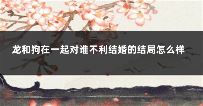 龙和狗在一起对谁不利结婚的结局怎么样