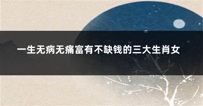 一生无病无痛富有不缺钱的三大生肖女