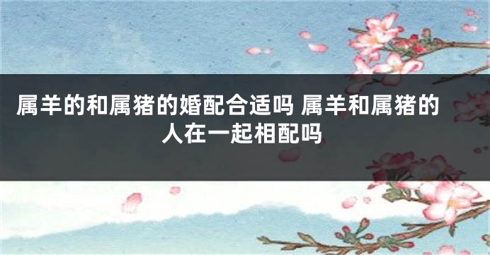 属羊的和属猪的婚配合适吗 属羊和属猪的人在一起相配吗