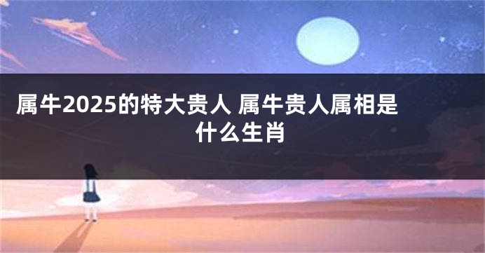属牛2025的特大贵人 属牛贵人属相是什么生肖