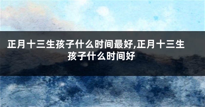 正月十三生孩子什么时间最好,正月十三生孩子什么时间好