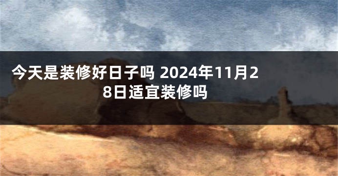 今天是装修好日子吗 2024年11月28日适宜装修吗 
