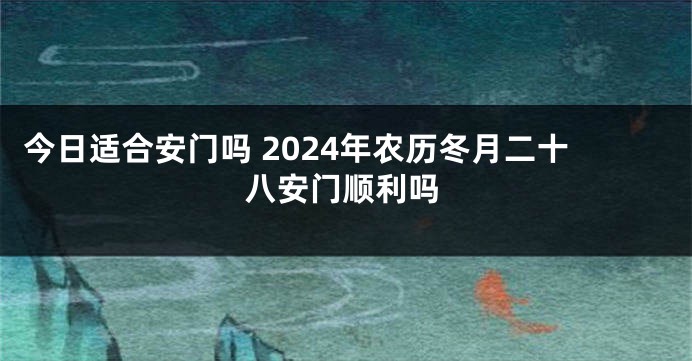 今日适合安门吗 2024年农历冬月二十八安门顺利吗