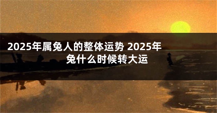 2025年属兔人的整体运势 2025年兔什么时候转大运