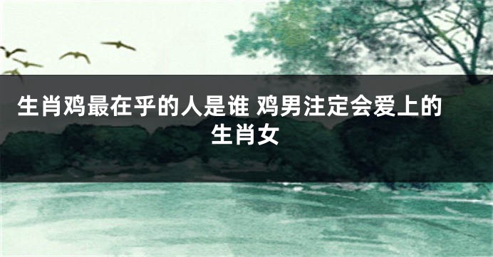 生肖鸡最在乎的人是谁 鸡男注定会爱上的生肖女