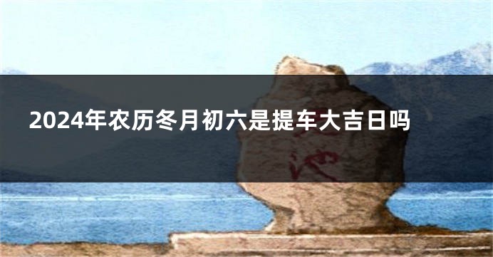 2024年农历冬月初六是提车大吉日吗