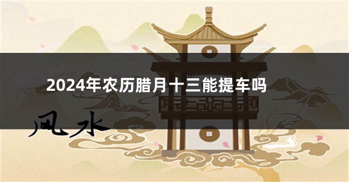 2024年农历腊月十三能提车吗