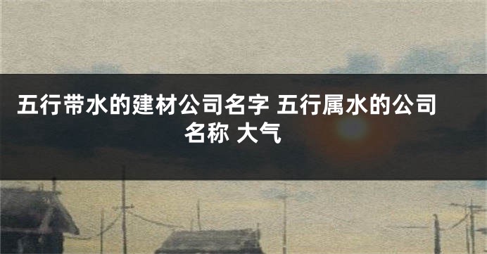 五行带水的建材公司名字 五行属水的公司名称 大气