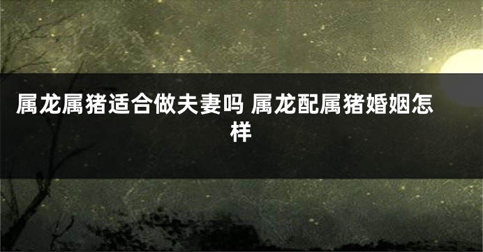属龙属猪适合做夫妻吗 属龙配属猪婚姻怎样