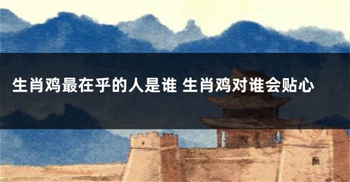 生肖鸡最在乎的人是谁 生肖鸡对谁会贴心